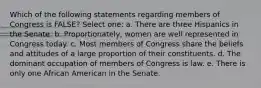 Which of the following statements regarding members of Congress is FALSE? Select one: a. There are three Hispanics in the Senate. b. Proportionately, women are well represented in Congress today. c. Most members of Congress share the beliefs and attitudes of a large proportion of their constituents. d. The dominant occupation of members of Congress is law. e. There is only one African American in the Senate.