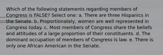 Which of the following statements regarding members of Congress is FALSE? Select one: a. There are three Hispanics in the Senate. b. Proportionately, women are well represented in Congress today. c. Most members of Congress share the beliefs and attitudes of a large proportion of their constituents. d. The dominant occupation of members of Congress is law. e. There is only one African American in the Senate.