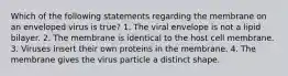 Which of the following statements regarding the membrane on an enveloped virus is true? 1. The viral envelope is not a lipid bilayer. 2. The membrane is identical to the host cell membrane. 3. Viruses insert their own proteins in the membrane. 4. The membrane gives the virus particle a distinct shape.