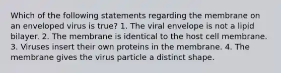 Which of the following statements regarding the membrane on an enveloped virus is true? 1. The viral envelope is not a lipid bilayer. 2. The membrane is identical to the host cell membrane. 3. Viruses insert their own proteins in the membrane. 4. The membrane gives the virus particle a distinct shape.