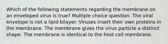 Which of the following statements regarding the membrane on an enveloped virus is true? Multiple choice question. The viral envelope is not a lipid bilayer. Viruses insert their own proteins in the membrane. The membrane gives the virus particle a distinct shape. The membrane is identical to the host cell membrane.