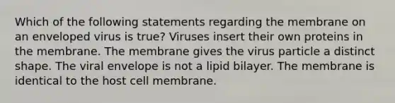 Which of the following statements regarding the membrane on an enveloped virus is true? Viruses insert their own proteins in the membrane. The membrane gives the virus particle a distinct shape. The viral envelope is not a lipid bilayer. The membrane is identical to the host cell membrane.