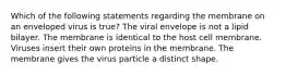 Which of the following statements regarding the membrane on an enveloped virus is true? The viral envelope is not a lipid bilayer. The membrane is identical to the host cell membrane. Viruses insert their own proteins in the membrane. The membrane gives the virus particle a distinct shape.