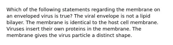 Which of the following statements regarding the membrane on an enveloped virus is true? The viral envelope is not a lipid bilayer. The membrane is identical to the host cell membrane. Viruses insert their own proteins in the membrane. The membrane gives the virus particle a distinct shape.