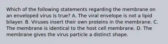 Which of the following statements regarding the membrane on an enveloped virus is true? A. The viral envelope is not a lipid bilayer. B. Viruses insert their own proteins in the membrane. C. The membrane is identical to the host cell membrane. D. The membrane gives the virus particle a distinct shape.