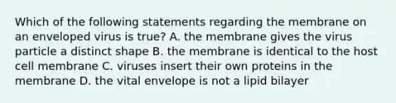 Which of the following statements regarding the membrane on an enveloped virus is true? A. the membrane gives the virus particle a distinct shape B. the membrane is identical to the host cell membrane C. viruses insert their own proteins in the membrane D. the vital envelope is not a lipid bilayer