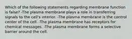 Which of the following statements regarding membrane function is false? -The plasma membrane plays a role in transferring signals to the cell's interior. -The plasma membrane is the control center of the cell. -The plasma membrane has receptors for chemical messages. -The plasma membrane forms a selective barrier around the cell.