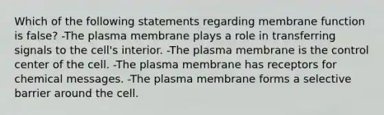 Which of the following statements regarding membrane function is false? -The plasma membrane plays a role in transferring signals to the cell's interior. -The plasma membrane is the control center of the cell. -The plasma membrane has receptors for chemical messages. -The plasma membrane forms a selective barrier around the cell.