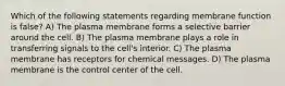 Which of the following statements regarding membrane function is false? A) The plasma membrane forms a selective barrier around the cell. B) The plasma membrane plays a role in transferring signals to the cell's interior. C) The plasma membrane has receptors for chemical messages. D) The plasma membrane is the control center of the cell.