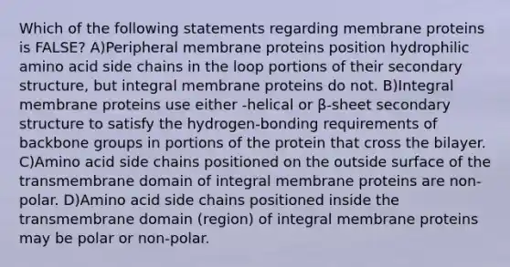 Which of the following statements regarding membrane proteins is FALSE? A)Peripheral membrane proteins position hydrophilic amino acid side chains in the loop portions of their secondary structure, but integral membrane proteins do not. B)Integral membrane proteins use either -helical or β-sheet secondary structure to satisfy the hydrogen-bonding requirements of backbone groups in portions of the protein that cross the bilayer. C)Amino acid side chains positioned on the outside surface of the transmembrane domain of integral membrane proteins are non-polar. D)Amino acid side chains positioned inside the transmembrane domain (region) of integral membrane proteins may be polar or non-polar.