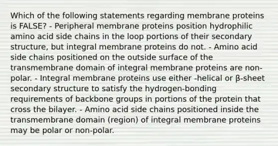 Which of the following statements regarding membrane proteins is FALSE? - Peripheral membrane proteins position hydrophilic amino acid side chains in the loop portions of their secondary structure, but integral membrane proteins do not. - Amino acid side chains positioned on the outside surface of the transmembrane domain of integral membrane proteins are non-polar. - Integral membrane proteins use either -helical or β-sheet secondary structure to satisfy the hydrogen-bonding requirements of backbone groups in portions of the protein that cross the bilayer. - Amino acid side chains positioned inside the transmembrane domain (region) of integral membrane proteins may be polar or non-polar.