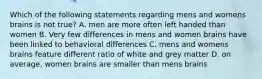 Which of the following statements regarding mens and womens brains is not true? A. men are more often left handed than women B. Very few differences in mens and women brains have been linked to behavioral differences C. mens and womens brains feature different ratio of white and grey matter D. on average, women brains are smaller than mens brains