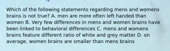 Which of the following statements regarding mens and womens brains is not true? A. men are more often left handed than women B. Very few differences in mens and women brains have been linked to behavioral differences C. mens and womens brains feature different ratio of white and grey matter D. on average, women brains are smaller than mens brains