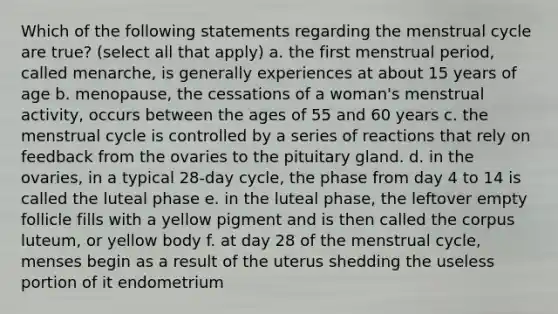 Which of the following statements regarding the menstrual cycle are true? (select all that apply) a. the first menstrual period, called menarche, is generally experiences at about 15 years of age b. menopause, the cessations of a woman's menstrual activity, occurs between the ages of 55 and 60 years c. the menstrual cycle is controlled by a series of reactions that rely on feedback from the ovaries to the pituitary gland. d. in the ovaries, in a typical 28-day cycle, the phase from day 4 to 14 is called the luteal phase e. in the luteal phase, the leftover empty follicle fills with a yellow pigment and is then called the corpus luteum, or yellow body f. at day 28 of the menstrual cycle, menses begin as a result of the uterus shedding the useless portion of it endometrium