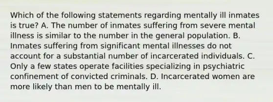 Which of the following statements regarding mentally ill inmates is true? A. The number of inmates suffering from severe mental illness is similar to the number in the general population. B. Inmates suffering from significant mental illnesses do not account for a substantial number of incarcerated individuals. C. Only a few states operate facilities specializing in psychiatric confinement of convicted criminals. D. Incarcerated women are more likely than men to be mentally ill.