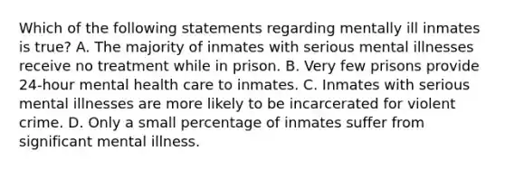 Which of the following statements regarding mentally ill inmates is true? A. The majority of inmates with serious mental illnesses receive no treatment while in prison. B. Very few prisons provide 24-hour mental health care to inmates. C. Inmates with serious mental illnesses are more likely to be incarcerated for violent crime. D. Only a small percentage of inmates suffer from significant mental illness.