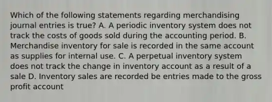 Which of the following statements regarding merchandising journal entries is true? A. A periodic inventory system does not track the costs of goods sold during the accounting period. B. Merchandise inventory for sale is recorded in the same account as supplies for internal use. C. A perpetual inventory system does not track the change in inventory account as a result of a sale D. Inventory sales are recorded be entries made to the gross profit account