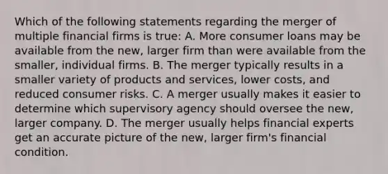 Which of the following statements regarding the merger of multiple financial firms is true: A. More consumer loans may be available from the new, larger firm than were available from the smaller, individual firms. B. The merger typically results in a smaller variety of products and services, lower costs, and reduced consumer risks. C. A merger usually makes it easier to determine which supervisory agency should oversee the new, larger company. D. The merger usually helps financial experts get an accurate picture of the new, larger firm's financial condition.