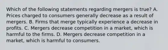 Which of the following statements regarding mergers is true? A. Prices charged to consumers generally decrease as a result of mergers. B. Firms that merge typically experience a decrease in profits. C. Mergers decrease competition in a market, which is harmful to the firms. D. Mergers decrease competition in a market, which is harmful to consumers.