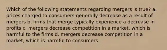 Which of the following statements regarding mergers is true? a. prices charged to consumers generally decrease as a result of mergers b. firms that merge typically experience a decrease in profits c. mergers decrease competition in a market, which is harmful to the firms d. mergers decrease competition in a market, which is harmful to consumers