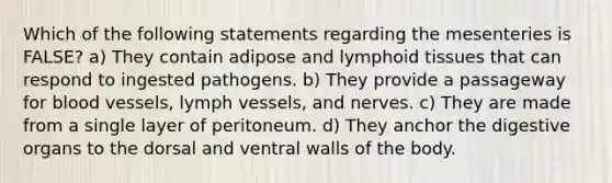 Which of the following statements regarding the mesenteries is FALSE? a) They contain adipose and lymphoid tissues that can respond to ingested pathogens. b) They provide a passageway for blood vessels, lymph vessels, and nerves. c) They are made from a single layer of peritoneum. d) They anchor the digestive organs to the dorsal and ventral walls of the body.