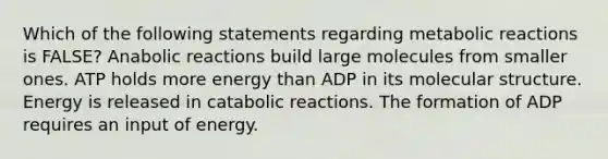 Which of the following statements regarding metabolic reactions is FALSE? Anabolic reactions build large molecules from smaller ones. ATP holds more energy than ADP in its molecular structure. Energy is released in catabolic reactions. The formation of ADP requires an input of energy.