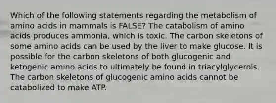 Which of the following statements regarding the metabolism of <a href='https://www.questionai.com/knowledge/k9gb720LCl-amino-acids' class='anchor-knowledge'>amino acids</a> in mammals is FALSE? The catabolism of amino acids produces ammonia, which is toxic. The carbon skeletons of some amino acids can be used by the liver to make glucose. It is possible for the carbon skeletons of both glucogenic and ketogenic amino acids to ultimately be found in triacylglycerols. The carbon skeletons of glucogenic amino acids cannot be catabolized to make ATP.