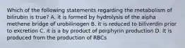 Which of the following statements regarding the metabolism of bilirubin is true? A. it is formed by hydrolysis of the alpha methene bridge of urobilinogen B. it is reduced to biliverdin prior to excretion C. it is a by product of porphyrin production D. It is produced from the production of RBCs