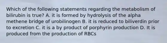 Which of the following statements regarding the metabolism of bilirubin is true? A. it is formed by hydrolysis of the alpha methene bridge of urobilinogen B. it is reduced to biliverdin prior to excretion C. it is a by product of porphyrin production D. It is produced from the production of RBCs