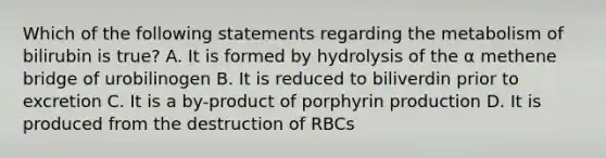 Which of the following statements regarding the metabolism of bilirubin is true? A. It is formed by hydrolysis of the α methene bridge of urobilinogen B. It is reduced to biliverdin prior to excretion C. It is a by-product of porphyrin production D. It is produced from the destruction of RBCs