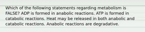 Which of the following statements regarding metabolism is FALSE? ADP is formed in anabolic reactions. ATP is formed in catabolic reactions. Heat may be released in both anabolic and catabolic reactions. Anabolic reactions are degradative.