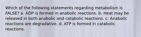 Which of the following statements regarding metabolism is FALSE? a. ADP is formed in anabolic reactions. b. Heat may be released in both anabolic and catabolic reactions. c. Anabolic reactions are degradative. d. ATP is formed in catabolic reactions.