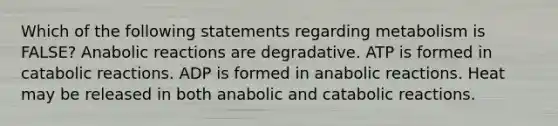 Which of the following statements regarding metabolism is FALSE? Anabolic reactions are degradative. ATP is formed in catabolic reactions. ADP is formed in anabolic reactions. Heat may be released in both anabolic and catabolic reactions.