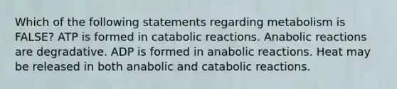 Which of the following statements regarding metabolism is FALSE? ATP is formed in catabolic reactions. Anabolic reactions are degradative. ADP is formed in anabolic reactions. Heat may be released in both anabolic and catabolic reactions.