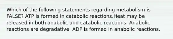 Which of the following statements regarding metabolism is FALSE? ATP is formed in catabolic reactions.Heat may be released in both anabolic and catabolic reactions. Anabolic reactions are degradative. ADP is formed in anabolic reactions.