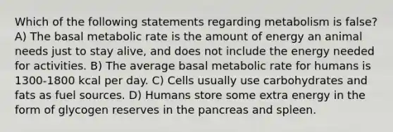 Which of the following statements regarding metabolism is false? A) The basal metabolic rate is the amount of energy an animal needs just to stay alive, and does not include the energy needed for activities. B) The average basal metabolic rate for humans is 1300-1800 kcal per day. C) Cells usually use carbohydrates and fats as fuel sources. D) Humans store some extra energy in the form of glycogen reserves in the pancreas and spleen.