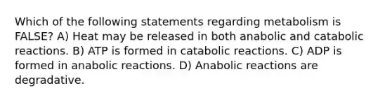 Which of the following statements regarding metabolism is FALSE? A) Heat may be released in both anabolic and catabolic reactions. B) ATP is formed in catabolic reactions. C) ADP is formed in anabolic reactions. D) Anabolic reactions are degradative.