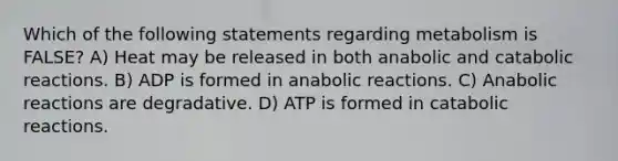 Which of the following statements regarding metabolism is FALSE? A) Heat may be released in both anabolic and catabolic reactions. B) ADP is formed in anabolic reactions. C) Anabolic reactions are degradative. D) ATP is formed in catabolic reactions.