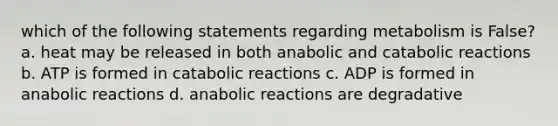 which of the following statements regarding metabolism is False? a. heat may be released in both anabolic and catabolic reactions b. ATP is formed in catabolic reactions c. ADP is formed in anabolic reactions d. anabolic reactions are degradative