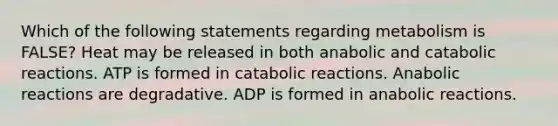 Which of the following statements regarding metabolism is FALSE? Heat may be released in both anabolic and catabolic reactions. ATP is formed in catabolic reactions. Anabolic reactions are degradative. ADP is formed in anabolic reactions.