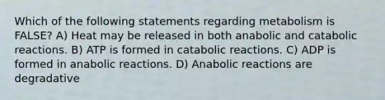 Which of the following statements regarding metabolism is FALSE? A) Heat may be released in both anabolic and catabolic reactions. B) ATP is formed in catabolic reactions. C) ADP is formed in anabolic reactions. D) Anabolic reactions are degradative