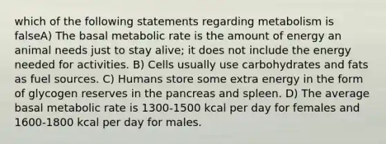 which of the following statements regarding metabolism is falseA) The basal metabolic rate is the amount of energy an animal needs just to stay alive; it does not include the energy needed for activities. B) Cells usually use carbohydrates and fats as fuel sources. C) Humans store some extra energy in the form of glycogen reserves in the pancreas and spleen. D) The average basal metabolic rate is 1300-1500 kcal per day for females and 1600-1800 kcal per day for males.