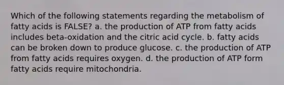 Which of the following statements regarding the metabolism of fatty acids is FALSE? a. the production of ATP from fatty acids includes beta-oxidation and the citric acid cycle. b. fatty acids can be broken down to produce glucose. c. the production of ATP from fatty acids requires oxygen. d. the production of ATP form fatty acids require mitochondria.