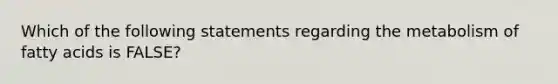 Which of the following statements regarding the metabolism of fatty acids is FALSE?