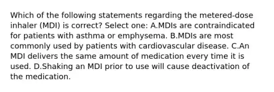 Which of the following statements regarding the metered-dose inhaler (MDI) is correct? Select one: A.MDIs are contraindicated for patients with asthma or emphysema. B.MDIs are most commonly used by patients with cardiovascular disease. C.An MDI delivers the same amount of medication every time it is used. D.Shaking an MDI prior to use will cause deactivation of the medication.