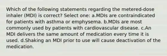 Which of the following statements regarding the metered-dose inhaler (MDI) is correct? Select one: a.MDIs are contraindicated for patients with asthma or emphysema. b.MDIs are most commonly used by patients with cardiovascular disease. c.An MDI delivers the same amount of medication every time it is used. d.Shaking an MDI prior to use will cause deactivation of the medication.