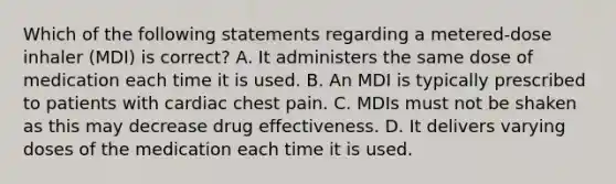 Which of the following statements regarding a metered-dose inhaler (MDI) is correct? A. It administers the same dose of medication each time it is used. B. An MDI is typically prescribed to patients with cardiac chest pain. C. MDIs must not be shaken as this may decrease drug effectiveness. D. It delivers varying doses of the medication each time it is used.