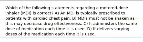 Which of the following statements regarding a metered-dose inhaler (MDI) is correct? A) An MDI is typically prescribed to patients with cardiac chest pain. B) MDIs must not be shaken as this may decrease drug effectiveness. C) It administers the same dose of medication each time it is used. D) It delivers varying doses of the medication each time it is used.