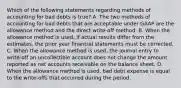 Which of the following statements regarding methods of accounting for bad debts is true? A. The two methods of accounting for bad debts that are acceptable under GAAP are the allowance method and the direct write-off method. B. When the allowance method is used, if actual results differ from the estimates, the prior year financial statements must be corrected. C. When the allowance method is used, the journal entry to write-off an uncollectible account does not change the amount reported as net accounts receivable on the balance sheet. D. When the allowance method is used, bad debt expense is equal to the write-offs that occurred during the period.