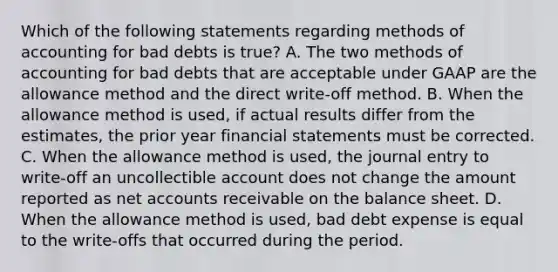 Which of the following statements regarding methods of accounting for bad debts is true? A. The two methods of accounting for bad debts that are acceptable under GAAP are the allowance method and the direct write-off method. B. When the allowance method is used, if actual results differ from the estimates, the prior year financial statements must be corrected. C. When the allowance method is used, the journal entry to write-off an uncollectible account does not change the amount reported as net accounts receivable on the balance sheet. D. When the allowance method is used, bad debt expense is equal to the write-offs that occurred during the period.